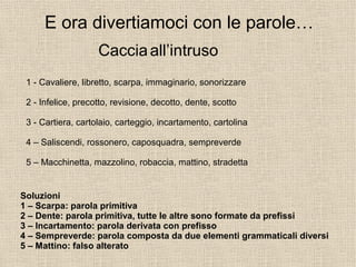 Soluzioni
1 – Scarpa: parola primitiva
2 – Dente: parola primitiva, tutte le altre sono formate da prefissi
3 – Incartamento: parola derivata con prefisso
4 – Sempreverde: parola composta da due elementi grammaticali diversi
5 – Mattino: falso alterato
E ora divertiamoci con le parole…
Cacciaall’intruso
1 - Cavaliere, libretto, scarpa, immaginario, sonorizzare
2 - Infelice, precotto, revisione, decotto, dente, scotto
3 - Cartiera, cartolaio, carteggio, incartamento, cartolina
4 – Saliscendi, rossonero, caposquadra, sempreverde
5 – Macchinetta, mazzolino, robaccia, mattino, stradetta
 