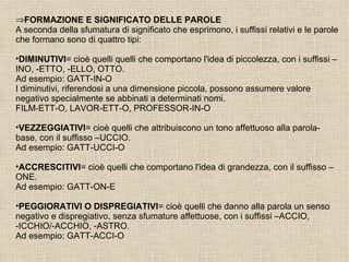 ⇒FORMAZIONE E SIGNIFICATO DELLE PAROLE
A seconda della sfumatura di significato che esprimono, i suffissi relativi e le parole
che formano sono di quattro tipi:
•DIMINUTIVI= cioè quelli quelli che comportano l'idea di piccolezza, con i suffissi –
INO, -ETTO, -ELLO, OTTO.
Ad esempio: GATT-IN-O
I diminutivi, riferendosi a una dimensione piccola, possono assumere valore
negativo specialmente se abbinati a determinati nomi.
FILM-ETT-O, LAVOR-ETT-O, PROFESSOR-IN-O
•VEZZEGGIATIVI= cioè quelli che attribuiscono un tono affettuoso alla parola-
base, con il suffisso –UCCIO.
Ad esempio: GATT-UCCI-O
•ACCRESCITIVI= cioè quelli che comportano l'idea di grandezza, con il suffisso –
ONE.
Ad esempio: GATT-ON-E
•PEGGIORATIVI O DISPREGIATIVI= cioè quelli che danno alla parola un senso
negativo e dispregiativo, senza sfumature affettuose, con i suffissi –ACCIO,
-ICCHIO/-ACCHIO, -ASTRO.
Ad esempio: GATT-ACCI-O
 