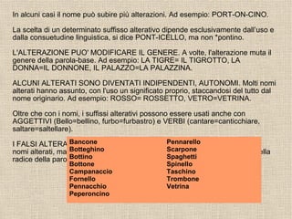 In alcuni casi il nome può subire più alterazioni. Ad esempio: PORT-ON-CINO.
La scelta di un determinato suffisso alterativo dipende esclusivamente dall’uso e
dalla consuetudine linguistica, si dice PONT-ICELLO, ma non *pontino.
L'ALTERAZIONE PUO' MODIFICARE IL GENERE. A volte, l'alterazione muta il
genere della parola-base. Ad esempio: LA TIGRE= IL TIGROTTO, LA
DONNA=IL DONNONE, IL PALAZZO=LA PALAZZINA.
ALCUNI ALTERATI SONO DIVENTATI INDIPENDENTI, AUTONOMI. Molti nomi
alterati hanno assunto, con l'uso un significato proprio, staccandosi del tutto dal
nome originario. Ad esempio: ROSSO= ROSSETTO, VETRO=VETRINA.
Oltre che con i nomi, i suffissi alterativi possono essere usati anche con
AGGETTIVI (Bello=bellino, furbo=furbastro) e VERBI (cantare=canticchiare,
saltare=saltellare).
I FALSI ALTERATI. Alcuni nomi presentano terminazioni uguali a quelle dei
nomi alterati, ma non lo sono affatto. Infatti le loro sillabe finali fanno parte della
radice della parola.
Bancone
Botteghino
Bottino
Bottone
Campanaccio
Fornello
Pennacchio
Peperoncino
Pennarello
Scarpone
Spaghetti
Spinello
Taschino
Trombone
Vetrina
 