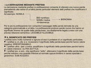 ⇒LA DERIVAZIONE MEDIANTE PREFISSI
La derivazione mediante prefissi (o prefissazione) consente di ottenere una nuova parola
premettendo alla radice di un'altra parola particolari elementi detti prefissi che modificano il
significato.
Ad esempio: NONN-A
BIS-=prefisso-
NONN-=radice
-A=desinenza
BISNONNA
Per lo più la prefissazione non comporta il passaggio della parola derivata da una
categoria grammaticale a un'altra. La prefissazione produce parole nuove che hanno un
significato diverso da quella della parola-base, ma strettamente legato a esso con una
precisa relazione semantica: LEGGIBILE=ILLEGIBILE
 IL SIGNIFICATO DEI PREFISSI
I prefissi sono molto numerosi e ognuno di essi è portatore di un significato particolare.
 I prefissi a-,in-,dis- e s- rovesciano il significato della parola-base perché hanno valore
negativo: IRRESPONSABILE.
 I prefissi ultra-, iper- e extra- amplificano il significato della parola-base perché hanno
un valore intensivo: ULTRA-SOTTILE.
 I prefissi ipo- e sub-, che significano “sotto”, attenuano il significato della parola-base
perché indicano una quantità inferiore al normale oppure limitano in senso spaziale o
gerarchico: SUB-ACQUEO.
 
