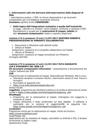 b. Informazioni utili che derivano dall’osservazione della diagnosi di
DSA.
– esercitazione pratica: il PDP, le misure dispensative e gli strumenti
compensativi per una didattica veramente inclusiva
Includere significa anche CONOSCERE:
 Dalla logica dell’integrazione scolastica a quella dell’inclusività
Le leggi, i decreti e le circolari: come redigere, verificare e utilizzare il PDP.
Esercitazione in gruppi per la costruzione di mappe, tabelle ed
altri strumenti compensativi relativi a specifici argomenti.
Lezione n°4 in presenza (3 ore) 11/07/2017 SANTORO ROBERTA
PREDISPOSIZIONE DI AMBIENTI COLLABORATIVI
 Discussione e riflessione sulle attività svolte
 Utilizzo di Padlet
Assignment: creazione di un prodotto collaborativo con Padlet
 Utilizzo di Mindomo
Assignment: creazione di mappe concettuali con Mindomo
Consegna dell’UDA
Lezione n°5 in presenza (3 ore) 12/07/2017 RITA MANSUETO
LIM E STRUMENTI DEL WEB 2.0
Gli strumenti compensativi informatici – presentazione e dimostrazione dei
migliori software per DSA
VUE
Programma per la realizzazione di mappe. Disponibile per Windows, Mac e Linux.
 Interfaccia semplice e comandi intuitivi, inserimento veloce di nodi, frecce e
immagini.
 Scaricabile al seguente link:
 https://vue.tufts.edu/download/index.cfm
Sintesi Vocale
LeggiXme programma per facilitare la lettura e la scrittura attraverso la sintesi
vocale e lhttps://sites.google.com/site/leggixme/leggixme_usbi
MindMaple
 Programma per la realizzazione di mappe. Interagisce con Leggixme e
consente di creare
 mappe utilizzando il testo evidenziato sul libro digitale.  Il software è
scaricabile con la versione di LeggixmeUSB al seguente link:
https://sites.google.com/site/leggixme/leggixme_usb
Lucidchart
Programma online per la realizzazione di mappe. Facile ed intuitivo.
https://www.lucidchart.com/
SuperMappe Lite
Applicazione per la creazione di mappe, scaricabile su Android e iOS, è dunque
funzionante su tablet e ipad.
Questionario finale
 