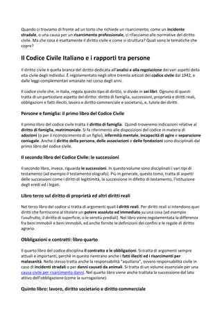 Quando ci troviamo di fronte ad un torto che richiede un risarcimento, come un incidente
stradale, o una causa per un risarcimento professionale, ci rifacciamo alle normative del diritto
civile. Ma che cosa è esattamente il diritto civile e come si struttura? Quali sono le tematiche che
copre?
Il Codice Civile Italiano e i rapporti tra persone
Il diritto civile è quella branca del diritto dedicata all'analisi e alla regolazione dei vari aspetti della
vita civile degli individui. È regolamentato negli oltre tremila articoli del codice civile dal 1942, e
dalle leggi complementari emanate nel corso degli anni.
Il codice civile che, in Italia, regola questo tipo di diritto, si divide in sei libri. Ognuno di questi
tratta di un particolare aspetto del diritto: diritto di famiglia, successioni, proprietà e diritti reali,
obbligazioni e fatti illeciti, lavoro e diritto commerciale e societario, e, tutela dei diritti.
Persone e famiglia: il primo libro del Codice Civile
Il primo libro del codice civile tratta il diritto di famiglia. Quindi troveremo indicazioni relative al
diritto di famiglia, matrimoniale. Si fa riferimento alle disposizioni del codice in materia di
adozioni (o per il riconoscimento di un figlio), infermità mentale, incapacità di agire e separazione
coniugale. Anche il diritto della persona, delle associazioni e delle fondazioni sono disciplinati dal
primo libro del codice civile.
Il secondo libro del Codice Civile: le successioni
Il secondo libro, invece, riguarda le successioni. In questo volume sono disciplinati i vari tipi di
testamento (ad esempio il testamento olografo). Più in generale, questo tomo, tratta di aspetti
delle successioni come i diritti di legittimità, la successione in difetto di testamento, l'istituzione
degli eredi ed i legati.
Libro terzo sul diritto di proprietà ed altri diritti reali
Nel terzo libro del codice si tratta di argomenti quali i diritti reali. Per diritti reali si intendono quei
diritti che forniscono al titolare un potere assoluto ed immediato su una cosa (ad esempio
l'usufrutto, il diritto di superficie, o le servitù prediali). Nel libro viene regolamentata la differenza
fra beni immobili e beni immobili, ed anche fornite le definizioni dei confini e le regole di diritto
agrario.
Obbligazioni e contratti: libro quarto
Il quarto libro del codice disciplina il contratto e le obbligazioni. Si tratta di argomenti sempre
attuali e importanti, perchè in questo rientrano anche i fatti illeciti ed i risarcimenti per
malasanità. Nello stesso tratta anche la responsabilità “aquiliana”, ovvero responsabilità civile in
caso di incidenti stradali o per danni causati da animali. Si tratta di un volume essenziale per una
causa civile per risarcimento danni. Nel quarto libro viene anche trattata la successione dal lato
attivo dell’obbligazione (come la surrogazione).
Quinto libro: lavoro, diritto societario e diritto commerciale
 