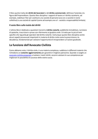 Il libro quinto tratta dei diritti dei lavoratori e del diritto commerciale: definisce l'azienda e la
figura dell'imprenditore. Questo libro disciplina i rapporti di lavoro e il diritto societario, ad
esempio, stabilisce l'iter per costituire una società di persone (una snc o società in nome
collettivo) o una società di capitali (come ad esempio una srl - società a responsabilità limitata).
Il sesto libro sulla tutela dei diritti
L’ultimo libro è dedicato a questioni inerenti al diritto notarile, pubblicità immobiliare, iscrizione
di ipoteche, trascrizioni e prove con riferimento al giudizio civile. Si tratta per lo più di temi
specifici che riguarda gli operatori del diritto notarile. Comunque questo libro disciplina anche
alcuni aspetti processuali importanti in materia di diritto civile come la prescrizione e la
decadenza, fondamentali per valutare l’opportunità di intraprendere un’azione giudiziale.
La funzione dell'Avvocato Civilista
Come abbiamo visto, il diritto civile, è una materia complessa, suddivisa in differenti materie che
richiedono un costante aggiornamento per garantire il migliore patrocinio. Quando si sceglie un
avvocato civilista preparato a tutelare i nostri diritti, occorre valutare le sue competenze per
migliorare le possibilità di successo della vostra causa.
 