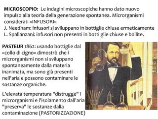 MICROSCOPIO: Le indagini microscopiche hanno dato nuovo
impulso alla teoria della generazione spontanea. Microrganismi
considerati «INFUSORI»
J. Needham: infusori si sviluppano in bottiglie chiuse ermeticamente
L. Spallanzani: infusori non presenti in botti glie chiuse e bollite.
PASTEUR 1862: usando bottiglie dal
«collo di cigno» dimostrò che i
microrganismi non si sviluppano
spontaneamente dalla materia
inanimata, ma sono già presenti
nell'aria e possono contaminare le
sostanze organiche.
L'elevata temperatura "distrugge" i
microrganismi e l'isolamento dall'aria
"preserva" le sostanze dalla
contaminazione (PASTORIZZAZIONE)

 