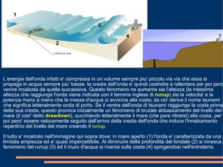 L’energia dell'onda infatti e' compressa in un volume sempre piu' piccolo via via che essa si propaga in acque sempre piu' basse, la cresta dell'onda e' quindi costretta a rallentare per poi pero' venire incalzata da quella successiva. Questo fenomeno ne aumenta sia l'altezza (la massima altezza che raggiunge l'onda viene indicata con il termine inglese di  runup ) sia la velocita' e la potenza mano a mano che la massa d'acqua si avvicina alla costa; da cio' deriva il nome tsunami che significa letteralmente onda di porto. Se il ventre dell'onda di tsunami raggiunge la costa prima della sua cresta, questo provoca inizialmente un fenomeno di brutale abbassamento del livello del mare (il cosi' detto  drawdown ), succhiando letteralmente il mare (che pare ritirarsi) alla costa, per poi pero' essere velocemente seguito dall'arrivo della cresta dell'onda che induce l'innalzamento repentino del livello del mare creando il  runup . Il tutto e' mostrato nell'immagine qui sopra dove: in mare aperto (1) l'onda e' caratterizzata da una limitata ampiezza ed e' quasi impercettibile. Al diminuire della profondità del fondale (2) si innesca il fenomeno del runup (3) ed il muro d'acqua si riversa sulla costa (4) spingendosi nell'entroterra. 1 2 3 4 