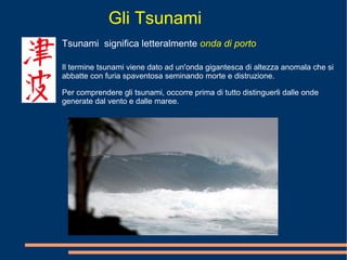 Gli Tsunami Tsunami  significa letteralmente  onda di porto Il termine tsunami viene dato ad un'onda gigantesca di altezza anomala che si abbatte con furia spaventosa seminando morte e distruzione. Per comprendere gli tsunami, occorre prima di tutto distinguerli dalle onde generate dal vento e dalle maree.  
