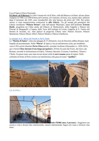 Cava d’Ispica è Parco Nazionale.
Il Liberty ed il Barocco La città è situata nel val di Noto, culla del Barocco siciliano, alcune chiese
risalgono al 1400 e al 1500 (Chiesa del Carmine, di S.Antonio, di Gesù, ecc), mentre altre, edificate
dopo il terremoto del 1693, sono riconducibili allo stile barocco dei primi del 1700. Nel centro
storico vi sono numerosissime costruzioni in stile Liberty. Tra gli esempi più prestigiosi del
Liberty ricordiamo “Palazzo Bruno”, sede dell’attuale Municipio, opera dell’architetto Ernesto
Basile, progettista tra l’altro anche del Palazzo di Montecitorio, della Cappella e Palazzo dei
Principi di Manganelli a Catania, della Torre dell’orologio di Licata, Cappella di S. Venera del
Duomo di Acireale, ecc. Altri palazzi di pregevole Liberty sono: Palazzo Zuccaro, Palazzo
Quartarone, Palazzo Bruno Alfieri, Palazzo Modica e Palazzo Gambuzza.
La spiaggia di S. Maria del Focallo e Porto Ulisse
La “Marina di Ispica” vanta una spiaggia di 13 chilometri, ricca di finissima sabbia africana, mare
limpido ed incontaminato. Nella “Marza” di Ispica c’era un antichissimo scalo, poi insabbiato
verso il XX secolo chiamato Porto Ulisse perché, secondo Licofrone (Alessandra vv. 1028-1033),
qui si fermò Ulisse durante il suo lungo peregrinare. Il Porto fu usato dai Fenici, dai Greci, dai
Romani, secondo le testimonianze di Edrisi, Tolomeo, Bocarito, Cicerone, Camilliani, l’Houel e
l’Holm. In questo mare sono state trovati alcuni relitti di navi romane piene di reperti. Nella
collinetta di fronte al Porto esisteva un’antichissima città greca di nome “Apolline”.
LE SUITES :
Suite FIORI (max 4 persone) - Soggiorno con
cucina a vista e divano letto matrimoniale, camera matrimoniale, bagno con vasca e terrazza vista
mare;
 