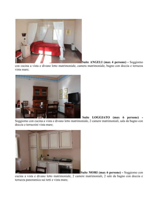 Suite ANGELI (max 4 persone) - Soggiorno
con cucina a vista e divano letto matrimoniale, camera matrimoniale, bagno con doccia e terrazza
vista mare;
Suite LOGGIATO (max 6 persone) -
Soggiorno con cucina a vista e divano letto matrimoniale, 2 camere matrimoniali, sala da bagno con
doccia e terrazzini vista mare;
Suite MORI (max 6 persone) - Soggiorno con
cucina a vista e divano letto matrimoniale, 2 camere matrimoniali, 2 sale da bagno con doccia e
terrazza panoramica sui tetti e vista mare;
 