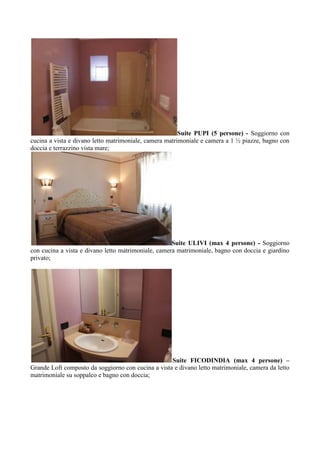 Suite PUPI (5 persone) - Soggiorno con
cucina a vista e divano letto matrimoniale, camera matrimoniale e camera a 1 ½ piazze, bagno con
doccia e terrazzino vista mare;
Suite ULIVI (max 4 persone) - Soggiorno
con cucina a vista e divano letto matrimoniale, camera matrimoniale, bagno con doccia e giardino
privato;
Suite FICODINDIA (max 4 persone) –
Grande Loft composto da soggiorno con cucina a vista e divano letto matrimoniale, camera da letto
matrimoniale su soppalco e bagno con doccia;
 