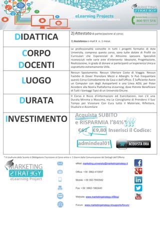 * X Usufruire dello Sconto è Obbligatorio l’Iscrizione al Corso entro n. 5 Giorni dalla Comunicazione dei Dettagli dell’Offerta
DIDATTICA
2) Attestato di partecipazione al corso;
3) Assistenza e-mail X n. 1 mese.
CORPO
DOCENTI
Le professionalità coinvolte in tutti i progetti formativi di Aste
University, compreso questo corso, sono tutte dotate di Profili sia
Curriculari che Esperenziali di Altissimo spessore. Specialisti
riconosciuti nelle varie aree d’intervento: Ideazione, Progettazione,
Realizzazione, in grado di donare ai partecipanti un'esperienza Unica e
soprattutto estremamente Utile.
LUOGO
Nessun Spostamento. Nessun Ulteriore Costo di Viaggio. Nessun
Fastidio di Dover Prenotare Mezzi e Alberghi. Si Può Frequentare
questo Corso Comodamente da Casa o dall’Ufficio. È Sufficiente Avere
un Computer con degli Autoparlanti e una Linea ADSL per Poter
Accedere alla Nostra Piattaforma eLearning, dove Potrete Beneficiare
di Tutti i Vantaggi Tipici di un Università OnLine.
DURATA
Il Corso è Ricco d’informazioni ed Esercitazioni, non c’è una
Durata Minima o Massima, ma Le Consigliamo di Prendersi il Suo
Tempo per Visionare Con Cura tutto il Materiale, Riflettere,
Studiare e Assimilare
INVESTIMENTO
eMail: marketing.university@marketingstrategy.it
Office: +39 0862-410497
Mobile: +39 392-7693582
Fax: +39 0862-1960440
Website: www.marketingstrategy.it/Blog/
Forum: www.marketingstrategy.it/supporto/forum/
 