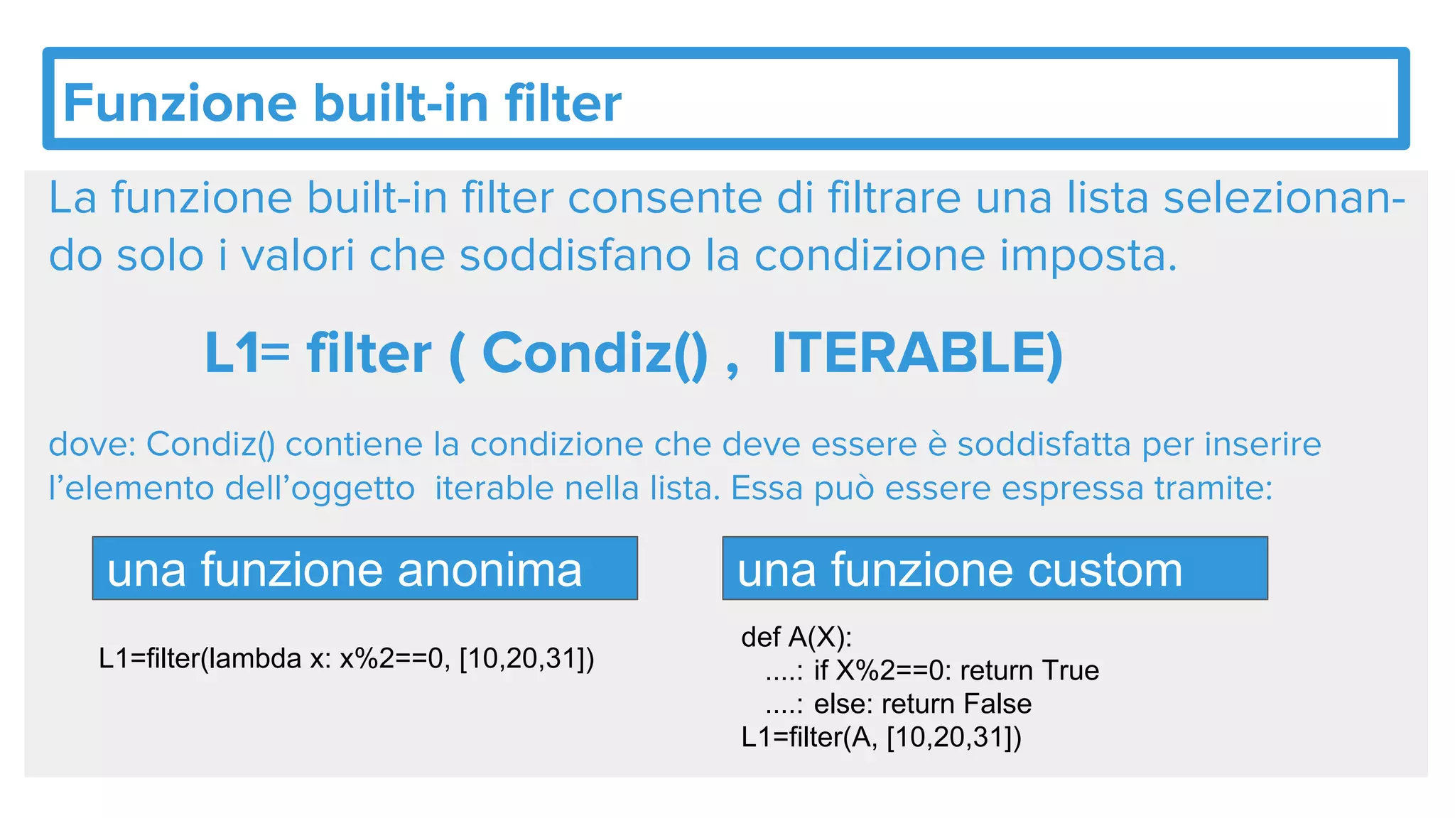 Funzione built-in filter
La funzione built-in filter consente di filtrare una lista selezionan-
do solo i valori che soddisfano la condizione imposta.
L1= filter ( Condiz() , ITERABLE)
dove: Condiz() contiene la condizione che deve essere è soddisfatta per inserire
l’elemento dell’oggetto iterable nella lista. Essa può essere espressa tramite:
una funzione anonima una funzione custom
def A(X):
....: if X%2==0: return True
....: else: return False
L1=filter(A, [10,20,31])
L1=filter(lambda x: x%2==0, [10,20,31])
 