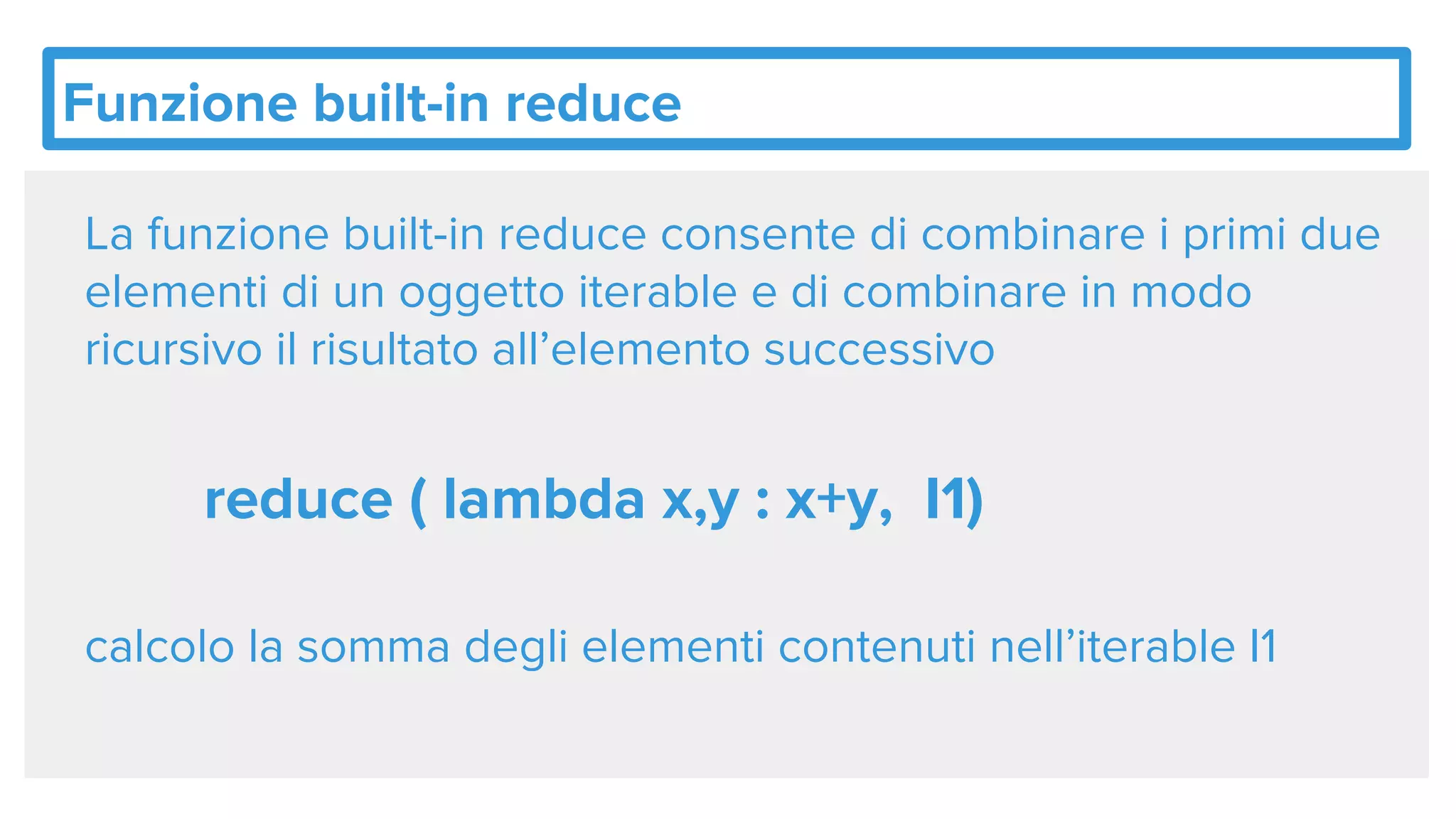 Funzione built-in reduce
La funzione built-in reduce consente di combinare i primi due
elementi di un oggetto iterable e di combinare in modo
ricursivo il risultato all’elemento successivo
reduce ( lambda x,y : x+y, I1)
calcolo la somma degli elementi contenuti nell’iterable I1
 