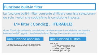 Funzione built-in filter
La funzione built-in filter consente di filtrare una lista selezionan-
do solo i valori che soddisfano la condizione imposta.
L1= filter ( Condiz() , ITERABLE)
dove: Condiz() contiene la condizione che deve essere è soddisfatta per inserire
l’elemento dell’oggetto iterable nella lista. Essa può essere espressa tramite:
una funzione anonima una funzione custom
def A(X):
....: if X%2==0: return True
....: else: return False
L1=filter(A, [10,20,31])
L1=filter(lambda x: x%2==0, [10,20,31])
 
