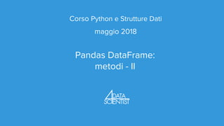 Corso Python e Strutture Dati
maggio 2018
Pandas DataFrame:
metodi - II
 