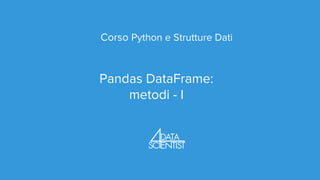 Corso Python e Strutture Dati
Pandas DataFrame:
metodi - I
 