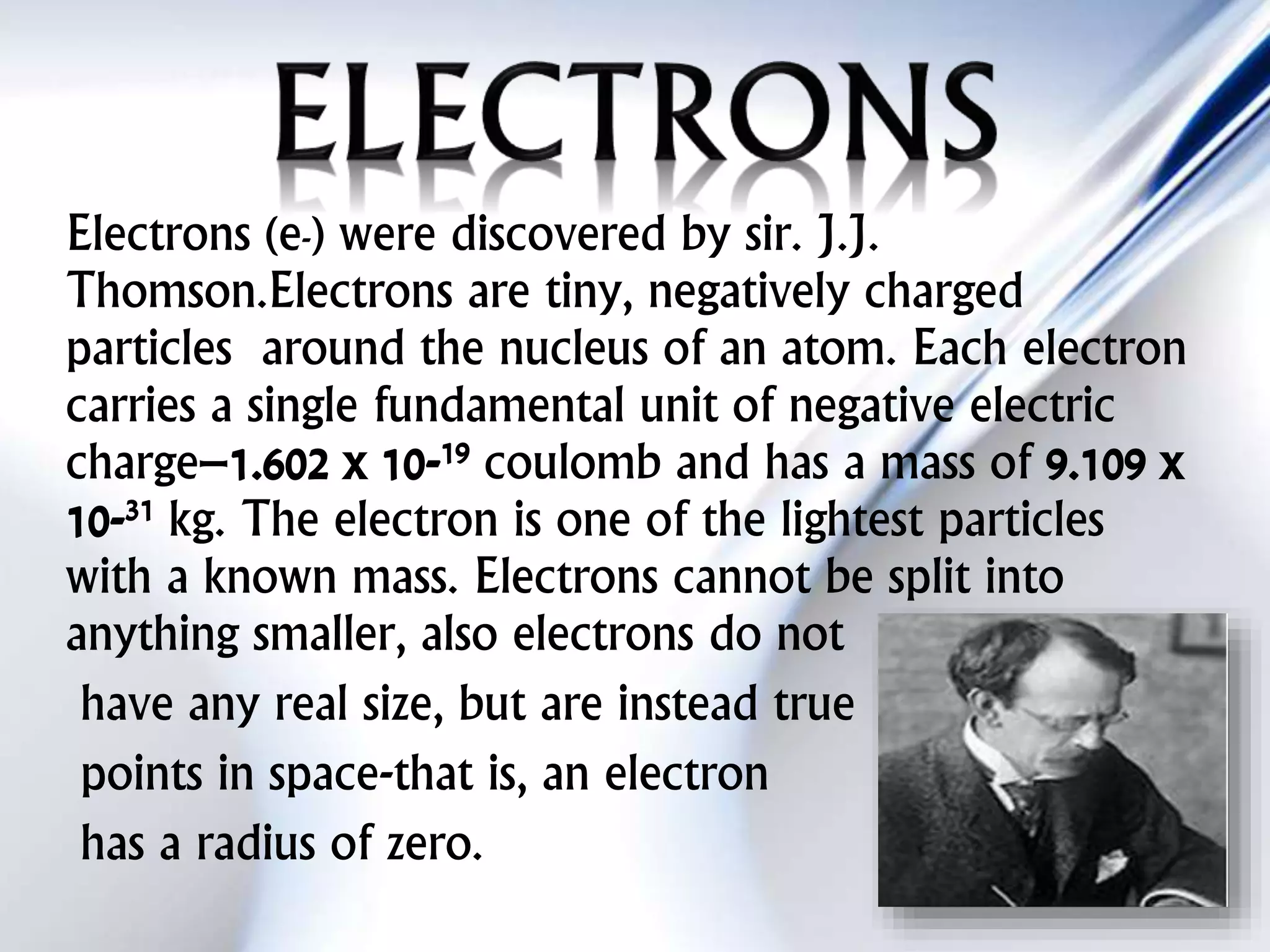 Electrons (e-) were discovered by sir. J.J.
Thomson.Electrons are tiny, negatively charged
particles around the nucleus of an atom. Each electron
carries a single fundamental unit of negative electric
charge–1.602 x 10-19 coulomb and has a mass of 9.109 x
10-31 kg. The electron is one of the lightest particles
with a known mass. Electrons cannot be split into
anything smaller, also electrons do not
have any real size, but are instead true
points in space-that is, an electron
has a radius of zero.
 