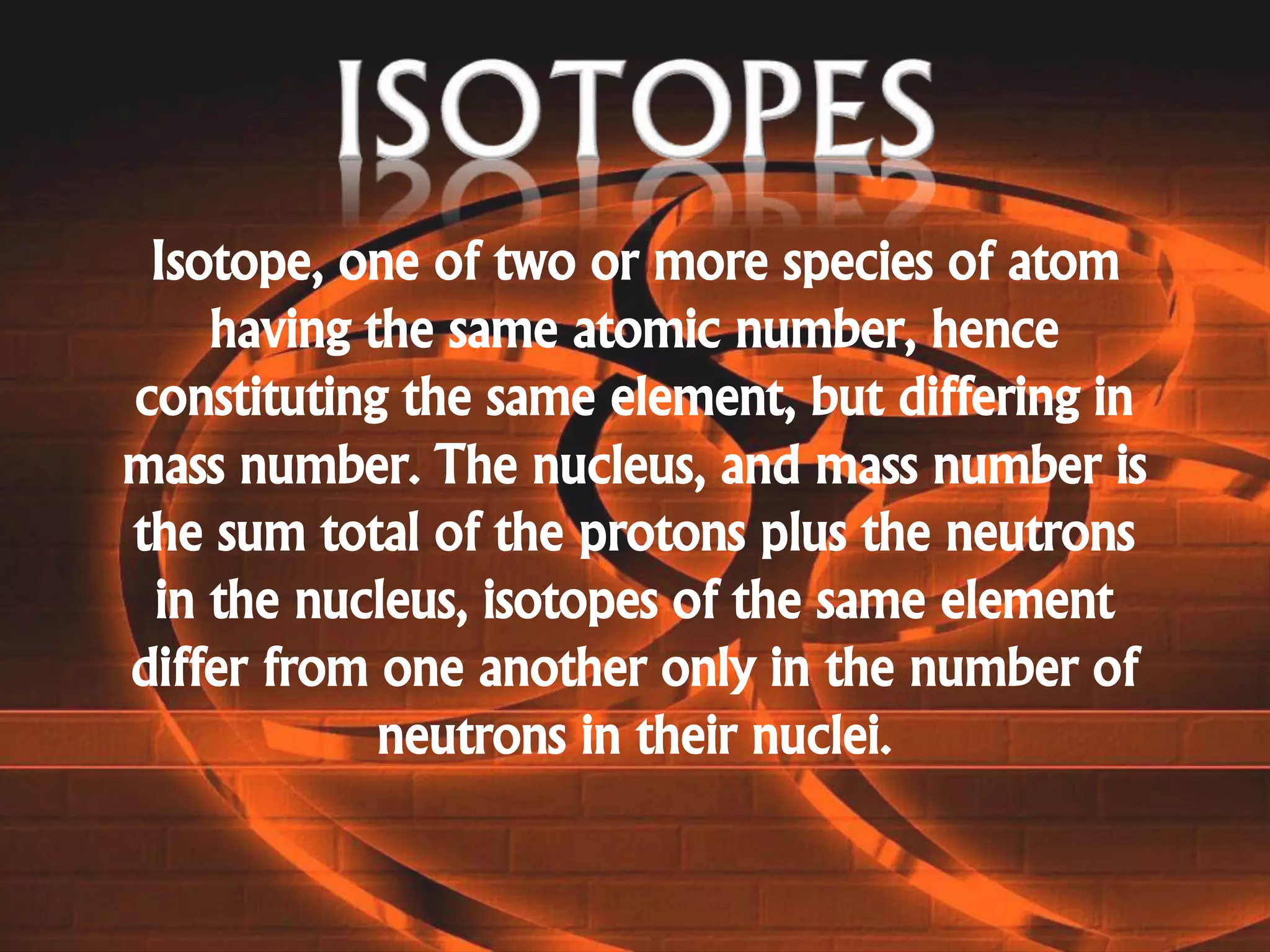 Isotope, one of two or more species of atom
having the same atomic number, hence
constituting the same element, but differing in
mass number. The nucleus, and mass number is
the sum total of the protons plus the neutrons
in the nucleus, isotopes of the same element
differ from one another only in the number of
neutrons in their nuclei.
 