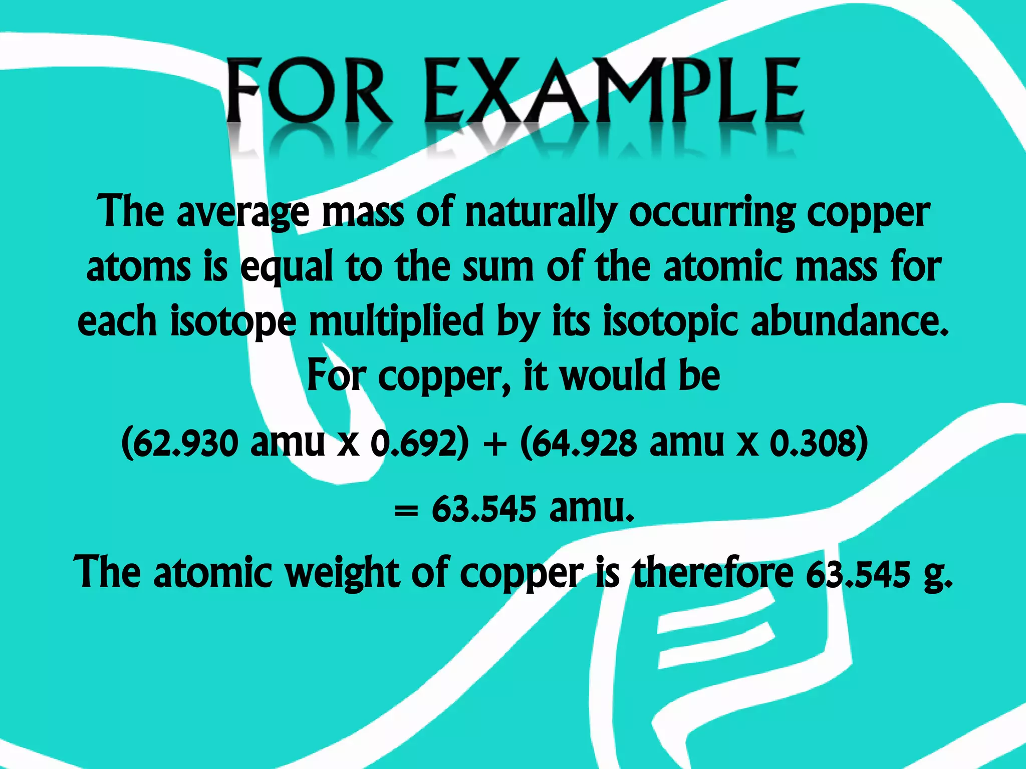 The average mass of naturally occurring copper
atoms is equal to the sum of the atomic mass for
each isotope multiplied by its isotopic abundance.
For copper, it would be
(62.930 amu x 0.692) + (64.928 amu x 0.308)
= 63.545 amu.
The atomic weight of copper is therefore 63.545 g.
 