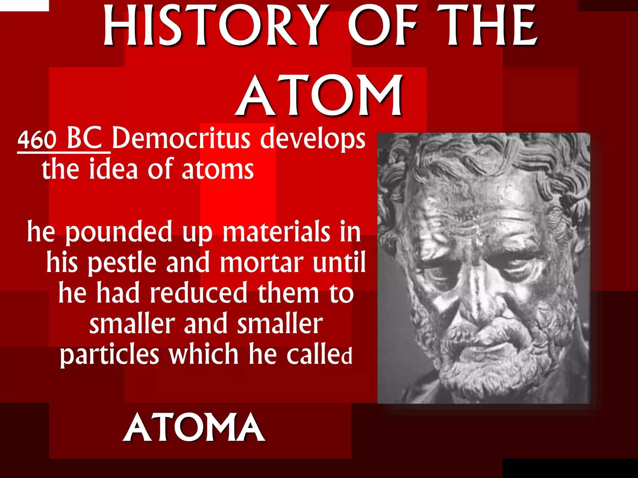 HISTORY OF THE
ATOM
460 BC Democritus develops
the idea of atoms
he pounded up materials in
his pestle and mortar until
he had reduced them to
smaller and smaller
particles which he called
ATOMA
 