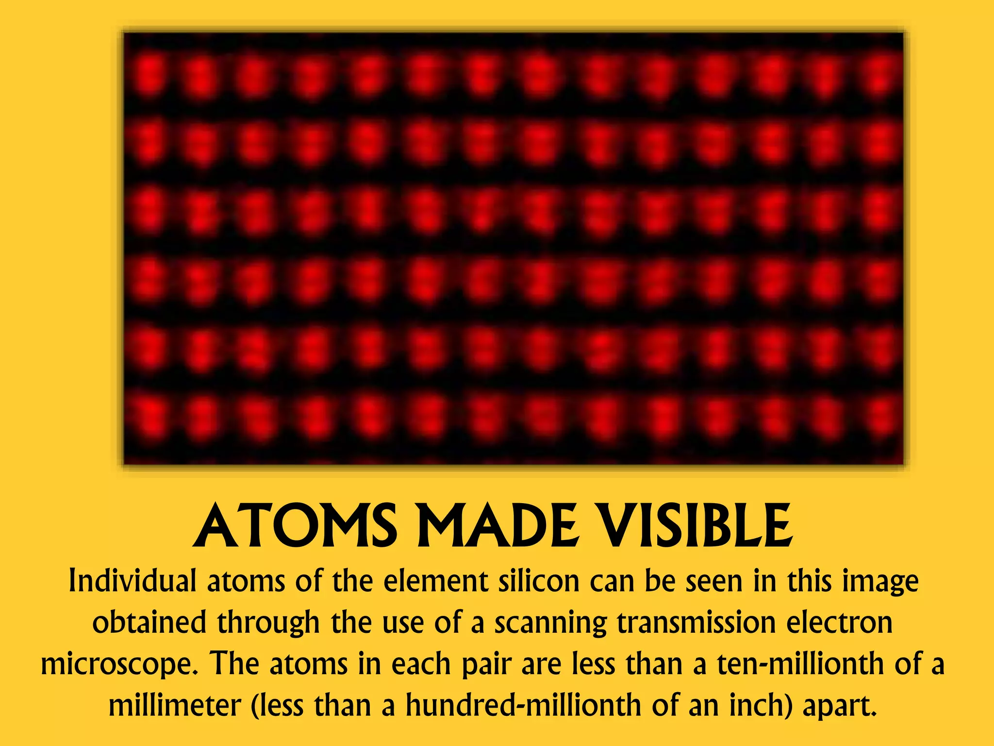 ATOMS MADE VISIBLE
Individual atoms of the element silicon can be seen in this image
obtained through the use of a scanning transmission electron
microscope. The atoms in each pair are less than a ten-millionth of a
millimeter (less than a hundred-millionth of an inch) apart.
 