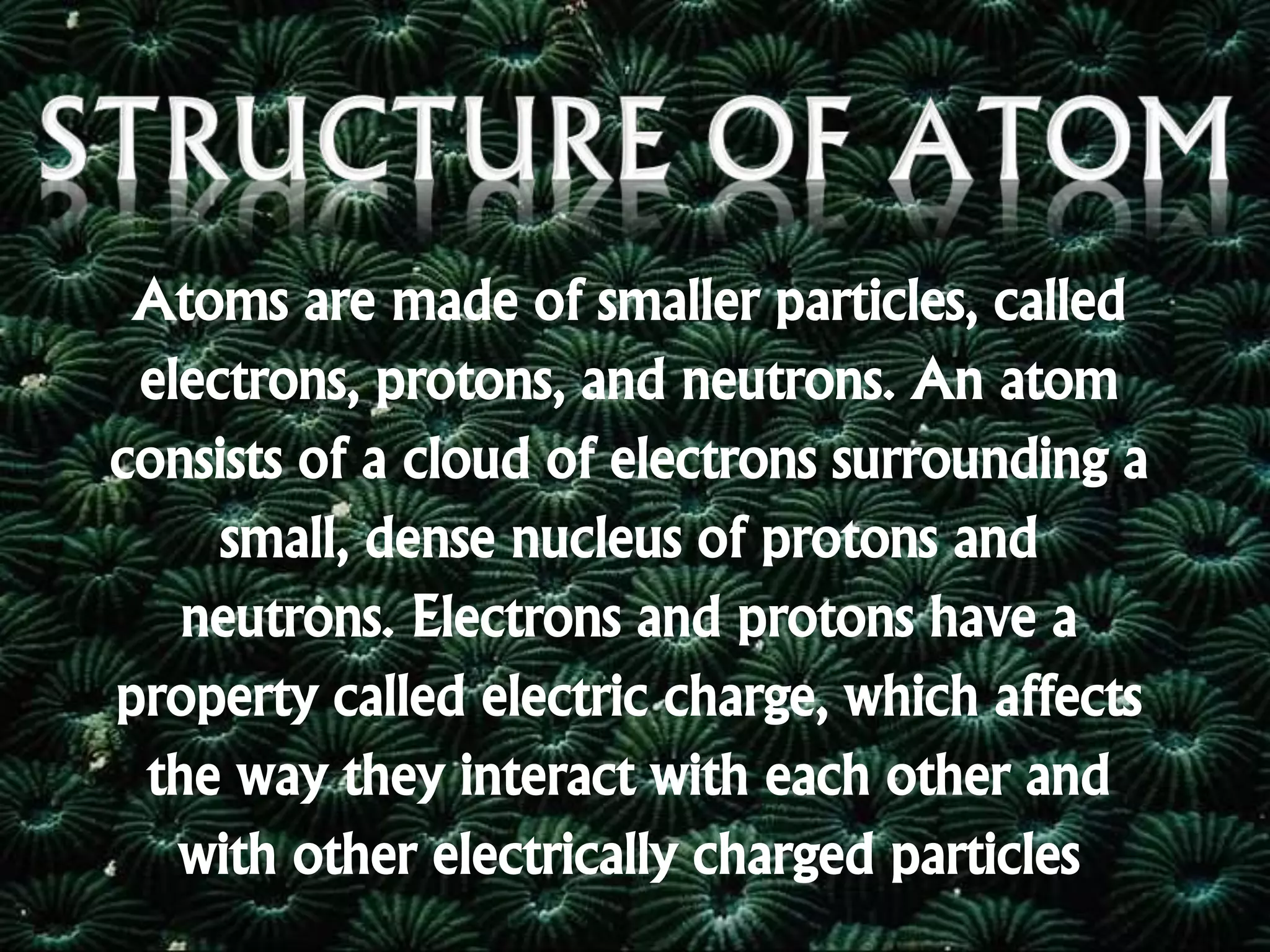 Atoms are made of smaller particles, called
electrons, protons, and neutrons. An atom
consists of a cloud of electrons surrounding a
small, dense nucleus of protons and
neutrons. Electrons and protons have a
property called electric charge, which affects
the way they interact with each other and
with other electrically charged particles
 
