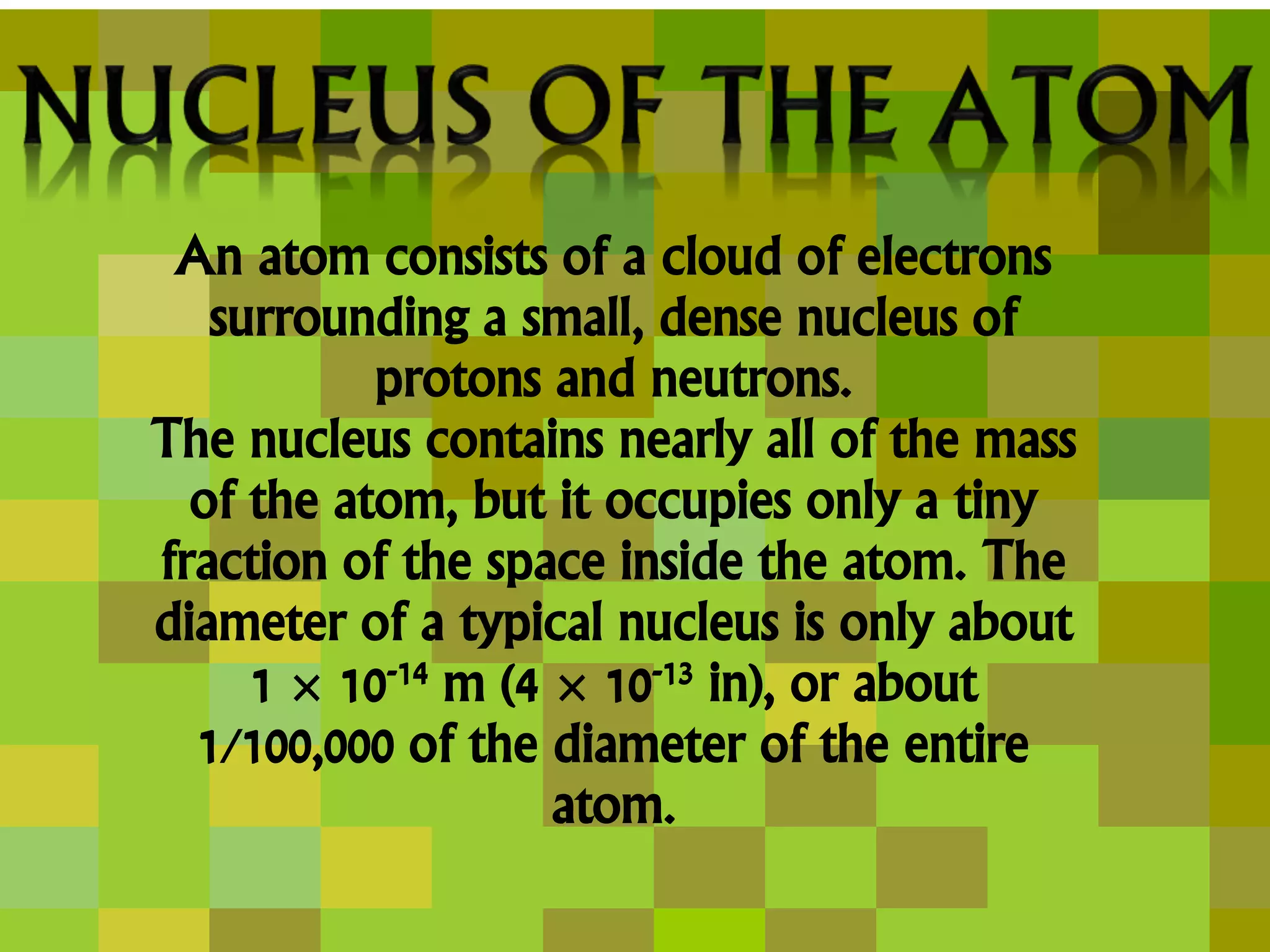 An atom consists of a cloud of electrons
surrounding a small, dense nucleus of
protons and neutrons.
The nucleus contains nearly all of the mass
of the atom, but it occupies only a tiny
fraction of the space inside the atom. The
diameter of a typical nucleus is only about
1 × 10-14 m (4 × 10-13 in), or about
1/100,000 of the diameter of the entire
atom.
 