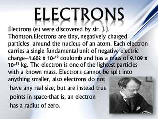 Electrons (e-) were discovered by sir. J.J.
Thomson.Electrons are tiny, negatively charged
particles around the nucleus of an atom. Each electron
carries a single fundamental unit of negative electric
charge–1.602 x 10-19 coulomb and has a mass of 9.109 x
10-31 kg. The electron is one of the lightest particles
with a known mass. Electrons cannot be split into
anything smaller, also electrons do not
have any real size, but are instead true
points in space-that is, an electron
has a radius of zero.
 