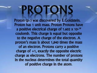 Proton (p+) was discovered by E.Goldstein.
Proton has 1 unit mass. Proton Protons have
a positive electrical charge of 1.602 x 10-19
coulomb. This charge is equal but opposite
to the negative charge of the electron. A
proton’s mass is about 1,840 times the mass
of an electron. Protons carry a positive
charge of +1, exactly the opposite electric
charge as electrons. The number of protons
in the nucleus determines the total quantity
of positive charge in the atom.
 