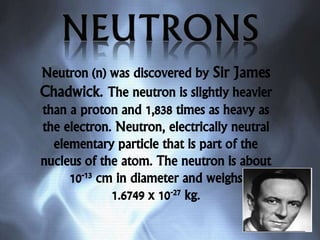 Neutron (n) was discovered by Sir James
Chadwick. The neutron is slightly heavier
than a proton and 1,838 times as heavy as
the electron. Neutron, electrically neutral
elementary particle that is part of the
nucleus of the atom. The neutron is about
10-13 cm in diameter and weighs
1.6749 x 10-27 kg.
 