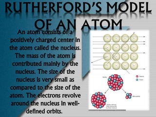 An atom consists of a
positively charged center in
the atom called the nucleus.
The mass of the atom is
contributed mainly by the
nucleus. The size of the
nucleus is very small as
compared to the size of the
atom. The electrons revolve
around the nucleus in well-
defined orbits.
 