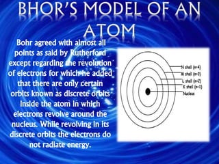 Bohr agreed with almost all
points as said by Rutherford
except regarding the revolution
of electrons for which he added
that there are only certain
orbits known as discrete orbits
inside the atom in which
electrons revolve around the
nucleus. While revolving in its
discrete orbits the electrons do
not radiate energy.
 