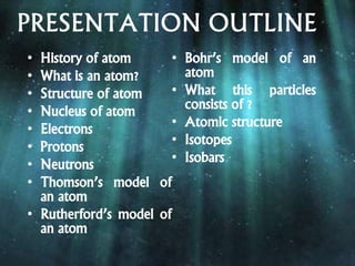 PRESENTATION OUTLINE
• History of atom
• What is an atom?
• Structure of atom
• Nucleus of atom
• Electrons
• Protons
• Neutrons
• Thomson’s model of
an atom
• Rutherford’s model of
an atom
• Bohr’s model of an
atom
• What this particles
consists of ?
• Atomic structure
• Isotopes
• Isobars
 