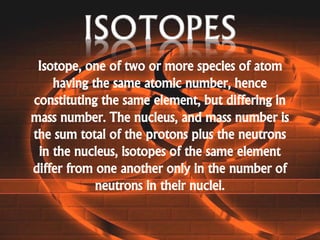 Isotope, one of two or more species of atom
having the same atomic number, hence
constituting the same element, but differing in
mass number. The nucleus, and mass number is
the sum total of the protons plus the neutrons
in the nucleus, isotopes of the same element
differ from one another only in the number of
neutrons in their nuclei.
 