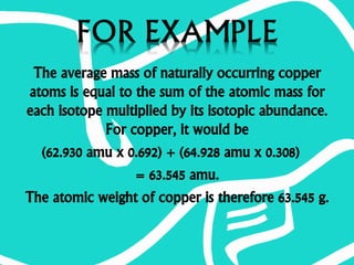 The average mass of naturally occurring copper
atoms is equal to the sum of the atomic mass for
each isotope multiplied by its isotopic abundance.
For copper, it would be
(62.930 amu x 0.692) + (64.928 amu x 0.308)
= 63.545 amu.
The atomic weight of copper is therefore 63.545 g.
 