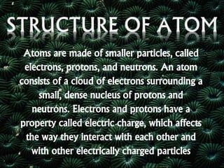 Atoms are made of smaller particles, called
electrons, protons, and neutrons. An atom
consists of a cloud of electrons surrounding a
small, dense nucleus of protons and
neutrons. Electrons and protons have a
property called electric charge, which affects
the way they interact with each other and
with other electrically charged particles
 