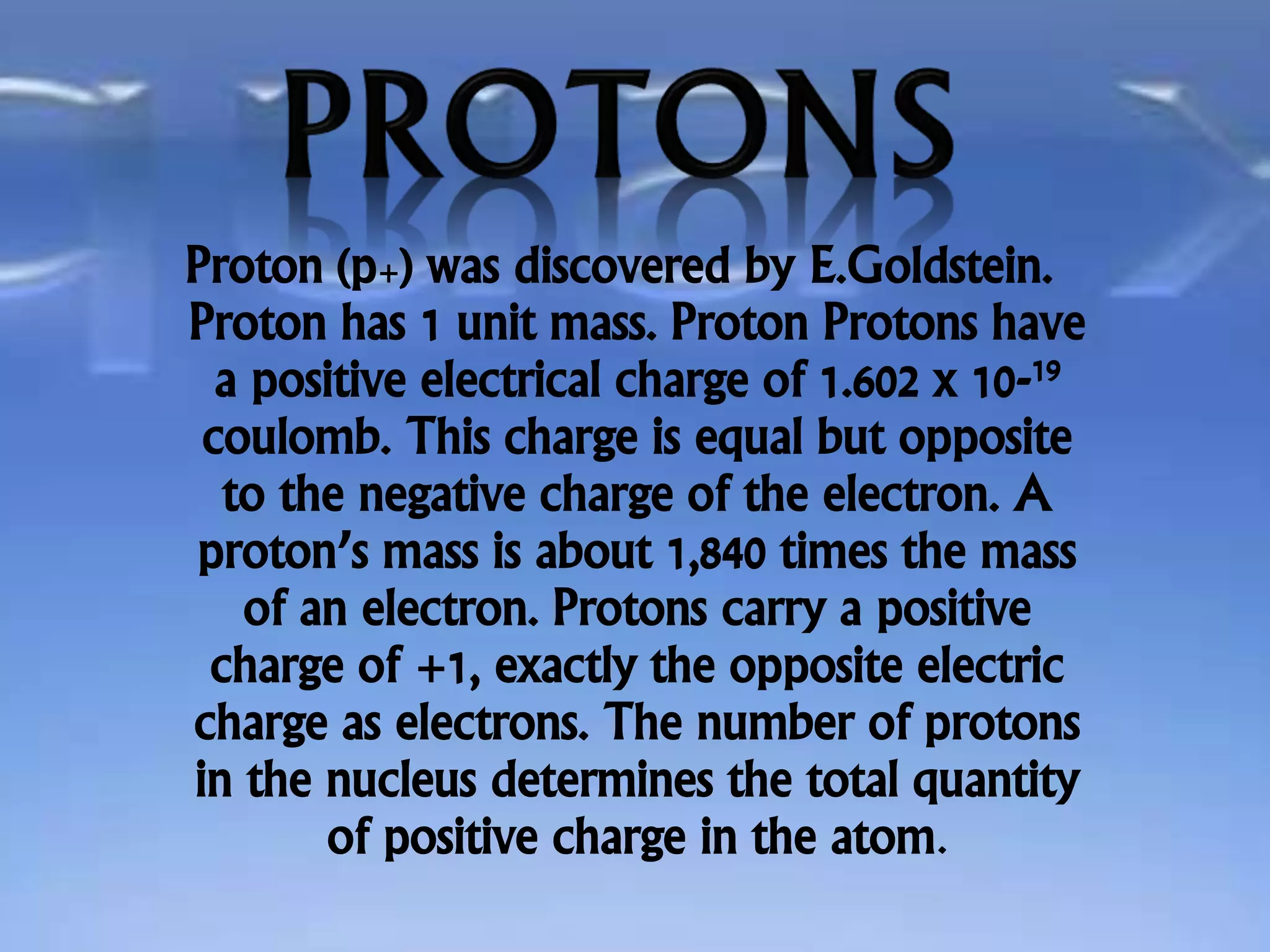 Proton (p+) was discovered by E.Goldstein.
Proton has 1 unit mass. Proton Protons have
a positive electrical charge of 1.602 x 10-19
coulomb. This charge is equal but opposite
to the negative charge of the electron. A
proton’s mass is about 1,840 times the mass
of an electron. Protons carry a positive
charge of +1, exactly the opposite electric
charge as electrons. The number of protons
in the nucleus determines the total quantity
of positive charge in the atom.
 