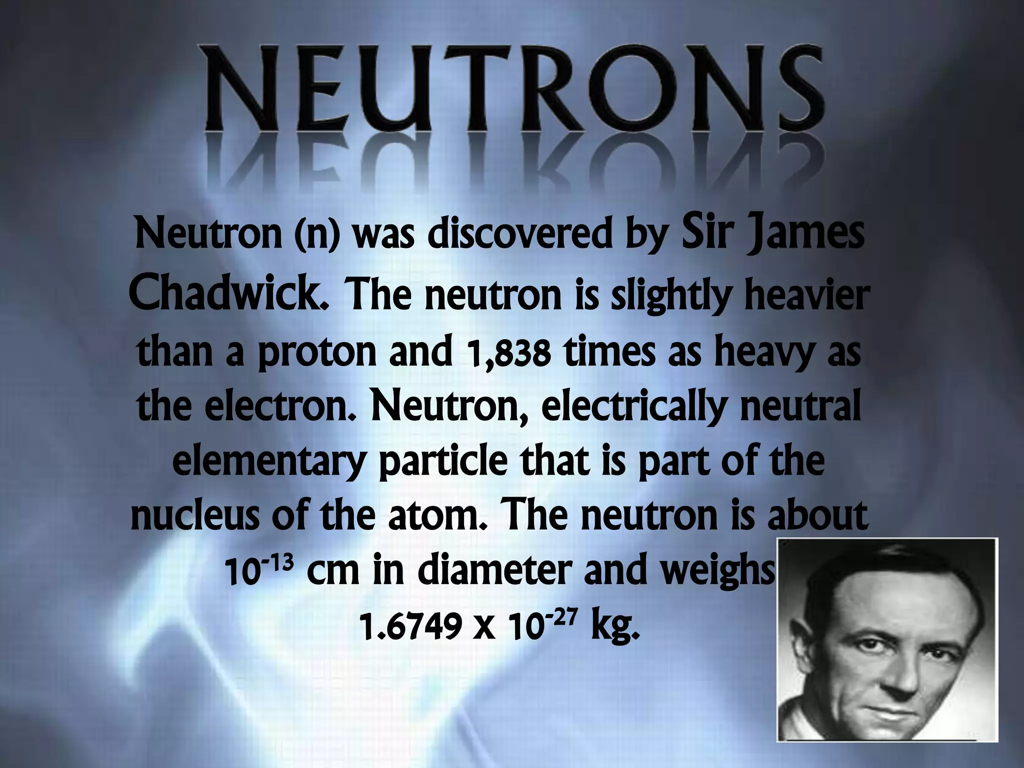 Neutron (n) was discovered by Sir James
Chadwick. The neutron is slightly heavier
than a proton and 1,838 times as heavy as
the electron. Neutron, electrically neutral
elementary particle that is part of the
nucleus of the atom. The neutron is about
10-13 cm in diameter and weighs
1.6749 x 10-27 kg.
 