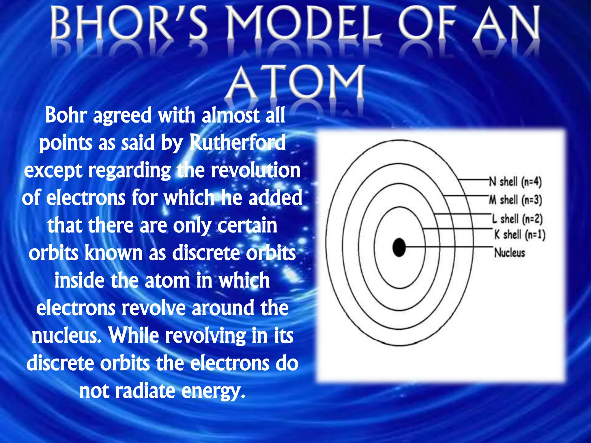 Bohr agreed with almost all
points as said by Rutherford
except regarding the revolution
of electrons for which he added
that there are only certain
orbits known as discrete orbits
inside the atom in which
electrons revolve around the
nucleus. While revolving in its
discrete orbits the electrons do
not radiate energy.
 