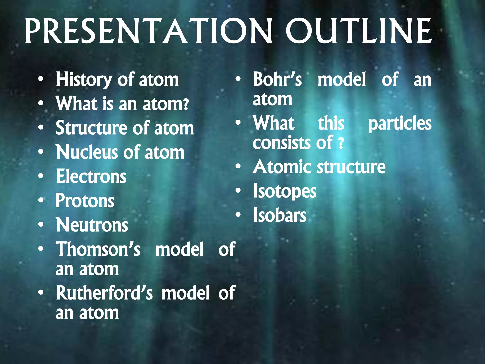 PRESENTATION OUTLINE
• History of atom
• What is an atom?
• Structure of atom
• Nucleus of atom
• Electrons
• Protons
• Neutrons
• Thomson’s model of
an atom
• Rutherford’s model of
an atom
• Bohr’s model of an
atom
• What this particles
consists of ?
• Atomic structure
• Isotopes
• Isobars
 