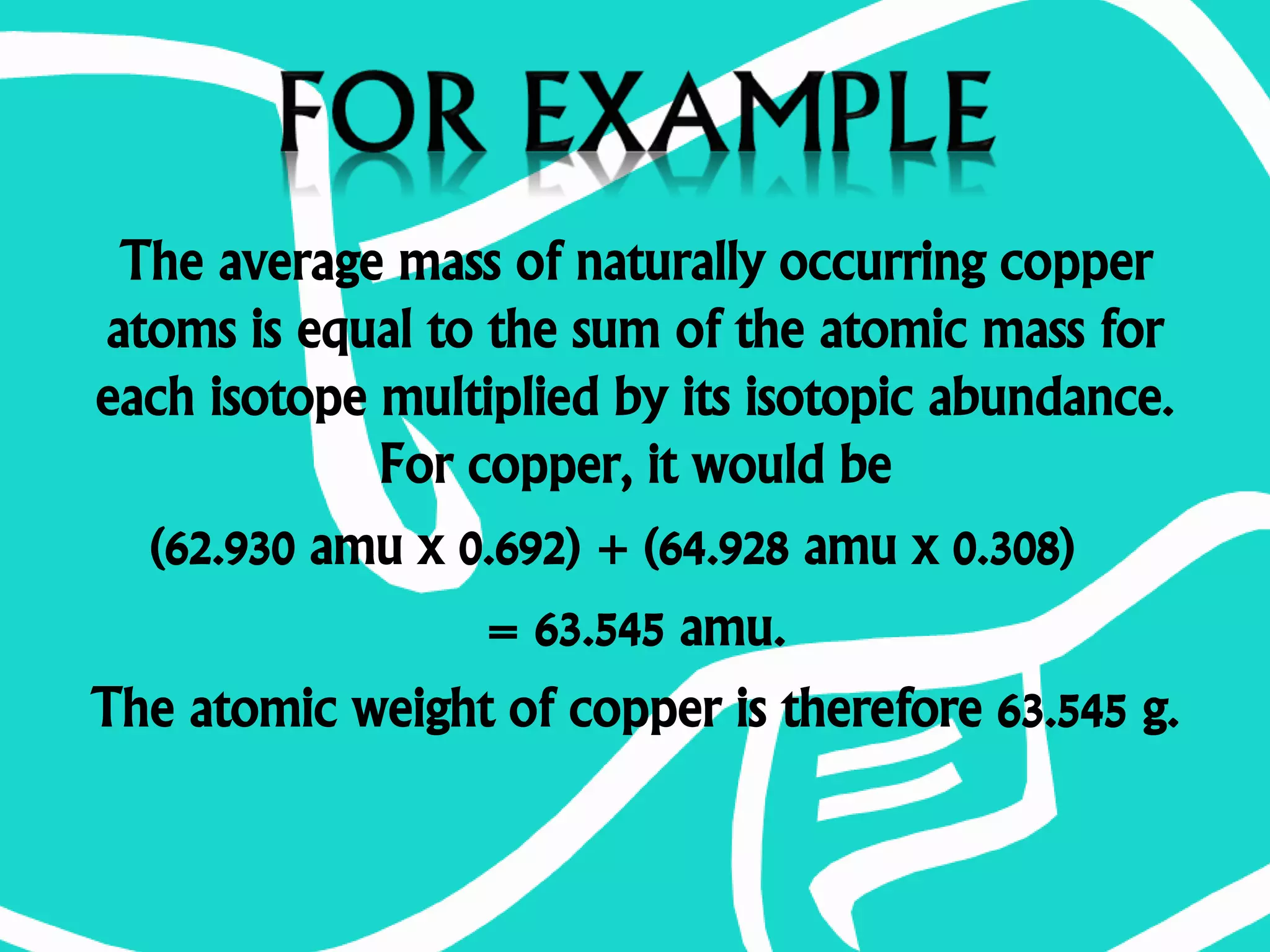 The average mass of naturally occurring copper
atoms is equal to the sum of the atomic mass for
each isotope multiplied by its isotopic abundance.
For copper, it would be
(62.930 amu x 0.692) + (64.928 amu x 0.308)
= 63.545 amu.
The atomic weight of copper is therefore 63.545 g.
 