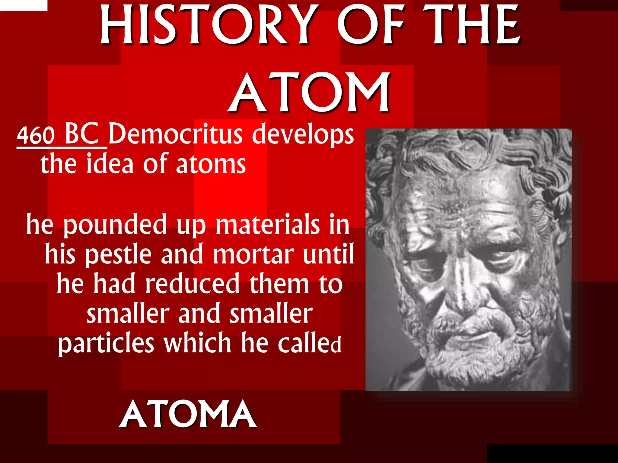 HISTORY OF THE
ATOM
460 BC Democritus develops
the idea of atoms
he pounded up materials in
his pestle and mortar until
he had reduced them to
smaller and smaller
particles which he called
ATOMA
 