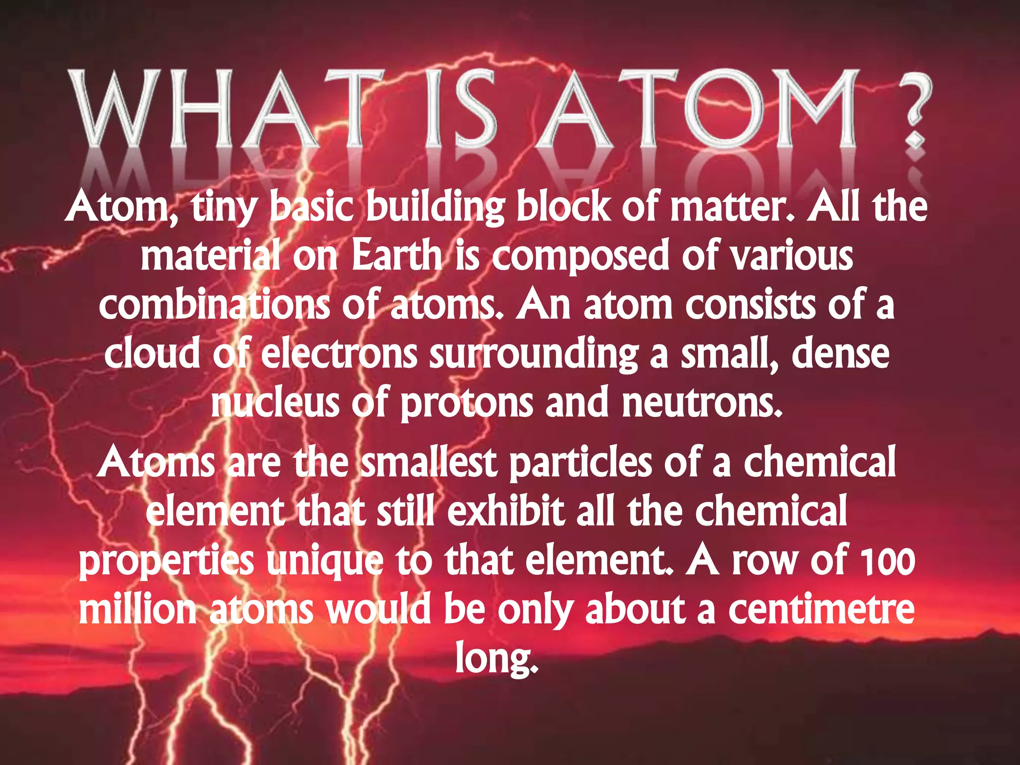 Atom, tiny basic building block of matter. All the
material on Earth is composed of various
combinations of atoms. An atom consists of a
cloud of electrons surrounding a small, dense
nucleus of protons and neutrons.
Atoms are the smallest particles of a chemical
element that still exhibit all the chemical
properties unique to that element. A row of 100
million atoms would be only about a centimetre
long.
 
