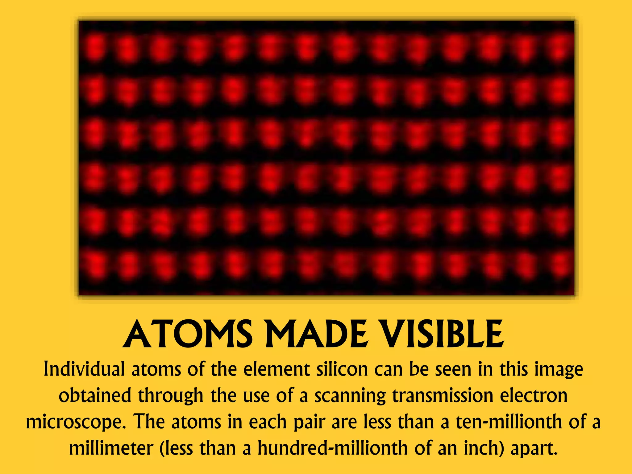 ATOMS MADE VISIBLE
Individual atoms of the element silicon can be seen in this image
obtained through the use of a scanning transmission electron
microscope. The atoms in each pair are less than a ten-millionth of a
millimeter (less than a hundred-millionth of an inch) apart.
 