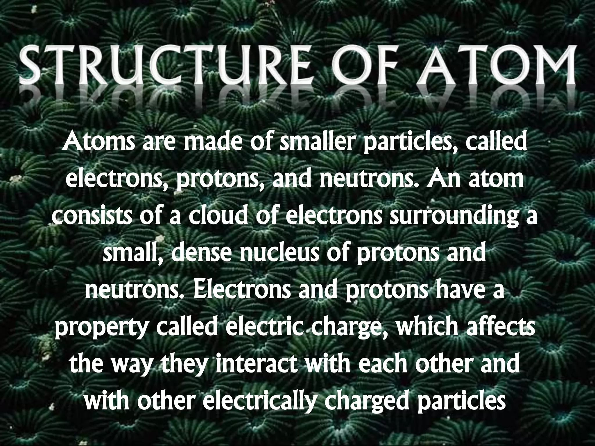 Atoms are made of smaller particles, called
electrons, protons, and neutrons. An atom
consists of a cloud of electrons surrounding a
small, dense nucleus of protons and
neutrons. Electrons and protons have a
property called electric charge, which affects
the way they interact with each other and
with other electrically charged particles
 