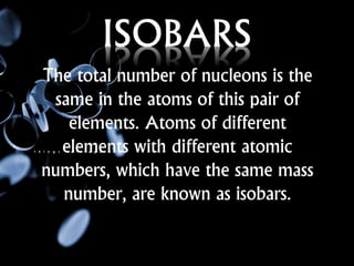 ISOBARS
The total number of nucleons is the
same in the atoms of this pair of
elements. Atoms of different
elements with different atomic
numbers, which have the same mass
number, are known as isobars.
 