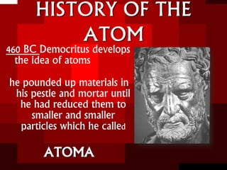 HISTORY OF THE
ATOM
460 BC Democritus develops
the idea of atoms
he pounded up materials in
his pestle and mortar until
he had reduced them to
smaller and smaller
particles which he called
ATOMA
 