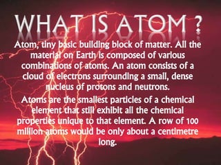 Atom, tiny basic building block of matter. All the
material on Earth is composed of various
combinations of atoms. An atom consists of a
cloud of electrons surrounding a small, dense
nucleus of protons and neutrons.
Atoms are the smallest particles of a chemical
element that still exhibit all the chemical
properties unique to that element. A row of 100
million atoms would be only about a centimetre
long.
 