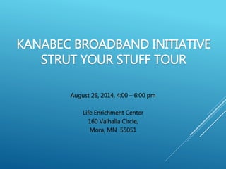 KANABEC BROADBAND INITIATIVE 
STRUT YOUR STUFF TOUR 
August 26, 2014, 4:00 – 6:00 pm 
Life Enrichment Center 
160 Valhalla Circle, 
Mora, MN 55051 
 