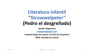 Literatura infantil
“Struwwelpeter”
(Pedro el desgreñado)
Herbert Stegemann
hstegema@gmail.com
Hospital Vargas de Caracas. Servicio de Psiquiatría
ANM. Invitado de cortesía
21/05/2019 Stegemann H. Struwwelpeter 1
 