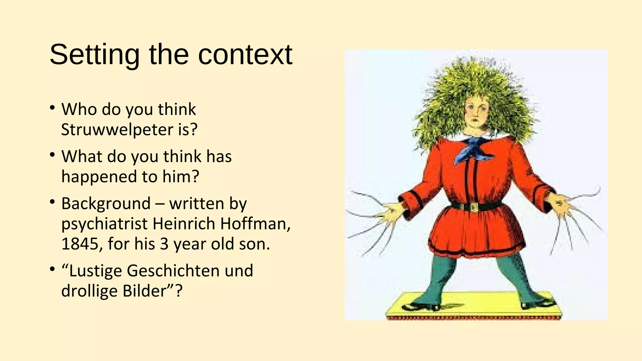 Setting the context
• Who do you think
Struwwelpeter is?
• What do you think has
happened to him?
• Background – written by
psychiatrist Heinrich Hoffman,
1845, for his 3 year old son.
• “Lustige Geschichten und
drollige Bilder”?